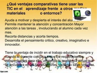 ¿Qué ventajas comparativas tiene usar las 
 TIC en el  aprendizaje frente  a otros medios, 
 materiales        o entornos? 
Ayuda a motivar y despierta el interés del alumno.
Permite mantener la atención y concentración Mayor
atención a las tareas , involucrando al alumno cada vez
mas.
Recorta distancias y acorta tiempos.
Desarrolla el pensamiento critico, creativo, imaginativo e
innovador.

Tiene la ventaja de incidir en el trabajo educativo siempre y
cuando el docente conozca todos los requerimientos
indispensables para ello, utilizando la tecnología actual que
se encuentra en las computadoras, visitando salas virtuales.
 