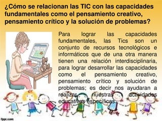 ¿Cómo se relacionan las TIC con las capacidades 
fundamentales como el pensamiento creativo, 
pensamiento crítico y la solución de problemas? 
                 Para      lograr    las     capacidades 
                 fundamentales,  las  Tics  son  un 
                 conjunto  de  recursos  tecnológicos  e 
                 informáticos  que  de  una  otra  manera 
                 tienen  una  relación  interdisciplinaria, 
                 para lograr desarrollar las capacidades 
                 como  el  pensamiento  creativo, 
                 pensamiento  crítico  y  solución  de 
                 problemas;  es  decir  nos  ayudaran  a 
                 realizar      nuestras       actividades 
                 educativas específicas. 
 