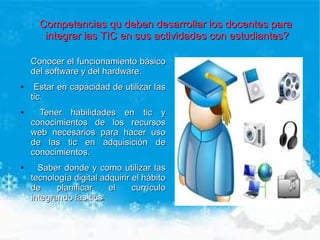 Competencias qu deben desarrollar los docentes para
       integrar las TIC en sus actividades con estudiantes?

    Conocer el funcionamiento básico
    del software y del hardware.
●    Estar en capacidad de utilizar las
    tic.
●     Tener habilidades en tic y
    conocimientos de los recursos
    web necesarios para hacer uso
    de las tic en adquisición de
    conocimientos.
●     Saber donde y como utilizar las
    tecnología digital adquirir el hábito
    de     planificar    el     currículo
    integrando las tics.
                    tics
 