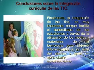 Conclusiones sobre la Integración
      curricular de las TIC.

               Finalmente, la integración
               de las tics, es muy
               importante porque facilita
               el aprendizaje de los
               estudiantes a través de la
               utilización de los medios y
               materiales        de     la
               tecnología para obtener
               informaciones a su nivel
               del alumno y tener un
               aprendizaje
               constructivismo.
               constructivismo
 