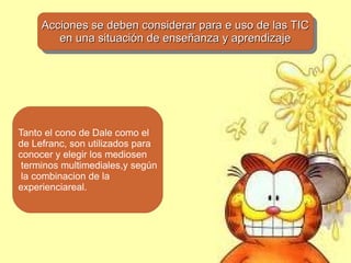 Acciones se deben considerar para e uso de las TIC
     Acciones se deben considerar para e uso de las TIC
        en una situación de enseñanza yyaprendizaje
         en una situación de enseñanza aprendizaje




Tanto el cono de Dale como el
de Lefranc, son utilizados para
conocer y elegir los mediosen
 terminos multimediales,y según
 la combinacion de la
experienciareal.
 