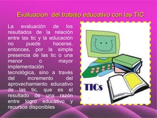 Evaluacion del trabajo educativo con las TIC
La evaluación de los
resultados de la relación
entre las tic y la educación
no      puede       hacerse,
entonces, por la simple
presencia de las tic o una
menor         o       mayor
implementación
tecnológica, sino a través
del      incremento      del
aprovechamiento educativo
de las tic, que es el
resultado de una razón
entre logro educativo y
recursos disponibles.
 