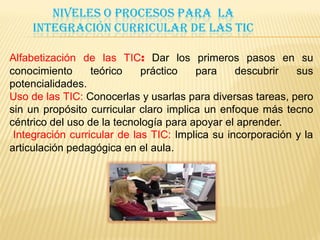 NIVELES O PROCESOS PARA LA
    INTEGRACIÓN CURRICULAR DE LAS TIC

Alfabetización de las TIC: Dar los primeros pasos en su
conocimiento      teórico    práctico   para     descubrir   sus
potencialidades.
Uso de las TIC: Conocerlas y usarlas para diversas tareas, pero
sin un propósito curricular claro implica un enfoque más tecno
céntrico del uso de la tecnología para apoyar el aprender.
 Integración curricular de las TIC: Implica su incorporación y la
articulación pedagógica en el aula.
 
