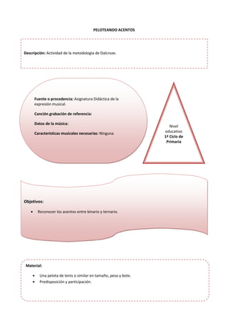 PELOTEANDO ACENTOS
Fuente o procedencia: Asignatura Didáctica de la
expresión musical.
Canción grabación de referencia:
Datos de la música:
Características musicales necesarias: Ninguna
Nivel
educativo
1º Ciclo de
Primaria
Objetivos:
• Reconocer los acentos entre binario y ternario.
Material:
• Una pelota de tenis o similar en tamaño, peso y bote.
• Predisposición y participación.
Descripción: Actividad de la metodología de Dalcroze.
 