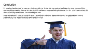 Conclusión
Es una Institución que se base en el desarrollo curricular de competencias llevando todo los requisitos
que se pide para ello. Desde la Investigación del entorno para la implementación del plan de estudios de
la institución para el buen futuro del egresado.
Si se implementa tal cual se ve en este Desarrollo Curricular de la institución, el egresado no tendrá
problemas para incorporarse al ambiente laboral.
 