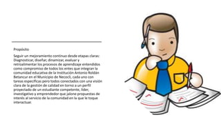 Propósito
Seguir un mejoramiento continuo desde etapas claras:
Diagnosticar, diseñar, dinamizar, evaluar y
retroalimentar los procesos de aprendizaje entendidos
como compromiso de todos los entes que integran la
comunidad educativa de la Institución Antonio Roldán
Betancur en el Municipio de Necoclí, cada uno con
tareas específicas pero todos conectados con una visión
clara de la gestión de calidad en torno a un perfil
proyectado de un estudiante competente, líder,
investigativo y emprendedor que jalone propuestas de
interés al servicio de la comunidad en la que le toque
interactuar.
 
