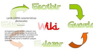 Lamb (2004) características
destacadas
a) Cualquiera puede cambiar cualquier cosa.
Los wikis son rápidos porque los procesos de
lectura y edición son similares. Un enlace en la
página que estamos leyendo nos permite
editarla: añadir, borrar o modificar cualquier
contenido.
 