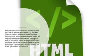 b) Es de tipo técnico y resulta imprescindible
para hacer posible la colaboración: los wikis
usan un sistema de marcas hipertextuales
simplificadas. No es necesario saber HTML, el
lenguaje en el que están hechas las páginas
web, o utilizar un editor de páginas web para
colaborar en un wiki. El lenguaje de los wikis
elimina los elementos no imprescindibles del
HTML y lo reduce a lo esencial.
 