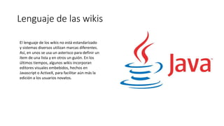 Lenguaje de las wikis
El lenguaje de los wikis no está estandarizado
y sistemas diversos utilizan marcas diferentes.
Así, en unos se usa un asterisco para definir un
ítem de una lista y en otros un guión. En los
últimos tiempos, algunos wikis incorporan
editores visuales embebidos, hechos en
Javascript o ActiveX, para facilitar aún más la
edición a los usuarios novatos.
 