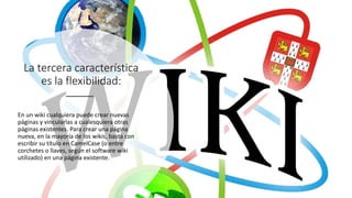 La tercera característica
es la flexibilidad:
En un wiki cualquiera puede crear nuevas
páginas y vincularlas a cualesquiera otras
páginas existentes. Para crear una página
nueva, en la mayoría de los wikis, basta con
escribir su título en CamelCase (o entre
corchetes o llaves, según el software wiki
utilizado) en una página existente.
 