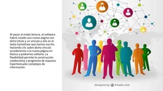 Al pasar al modo lectura, el software
habrá creado una nueva página con
dicho título y un vínculo a ella en el
texto CamelCase que hemos escrito.
Haciendo clic sobre dicho vínculo
accederemos a la nueva página en
blanco y podremos editarla. La
flexibilidad permite la construcción
colaborativa y progresiva de espacios
hipertextuales complejos de
información.
 