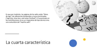 La cuarta característica
Es que por tradición, las páginas de los wikis están “libres
de ego”, de referencias temporales y nunca terminadas
(“ego-less, time-less, and never finished”). El anonimato en
las contribuciones no es un imperativo de tipo técnico sino
una costumbre del “espíritu wiki”.
 