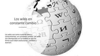Los wikis en
constante cambio
Los wikis son como nuestras ideas y
conocimientos: en constante cambio. Los wikis
son atemporales en la medida en que los
temas que tratan evolucionan, cambian y
avanzan.
 