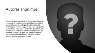 Autores anónimos
Asumen una perspectiva ante sus textos en la que la
necesidad de exactitud y completad es más relajada
que en otros géneros. Se pueden dejar aspectos
abiertos y sin terminar: alguien que sepa más puede
completarlos el futuro. La costumbre de no firmar las
aportaciones contribuye a eliminar la necesidad de
defender la propia imagen: por ejemplo, la gente
que contribuye a la Wikipedia no desea ni espera
reconocimiento personal a su labor.
 