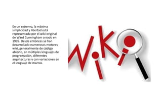 En un extremo, la máxima
simplicidad y libertad está
representada por el wiki original
de Ward Cunningham creado en
1995. Desde entonces se han
desarrollado numerosos motores
wiki, generalmente de código
abierto, en múltiples lenguajes de
programación, diferentes
arquitecturas y con variaciones en
el lenguaje de marcas.
 