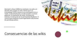 Consecuencias de las wikis
Ebersbach y Glaser (2004) han analizado si los wikis y la
filosofía wiki cumplen los siete criterios que H. G.
Enzensberger (1970) impuso al uso emancipatorio de un
medio: 1) descentralización, 2) cada receptor un emisor
potencial, 3) movilización de masas, 4) producción
colectiva, 5) interacción de los participantes (feedback), 7)
control social mediante la auto-organización y 8) procesos
de aprendizaje político.
 