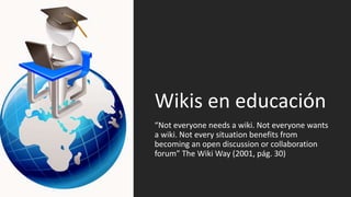 Wikis en educación
“Not everyone needs a wiki. Not everyone wants
a wiki. Not every situation benefits from
becoming an open discussion or collaboration
forum” The Wiki Way (2001, pág. 30)
 