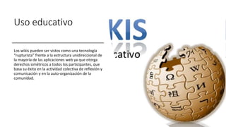 Uso educativo
Los wikis pueden ser vistos como una tecnología
“rupturista” frente a la estructura unidireccional de
la mayoría de las aplicaciones web ya que otorga
derechos simétricos a todos los participantes, que
basa su éxito en la actividad colectiva de reflexión y
comunicación y en la auto-organización de la
comunidad.
 