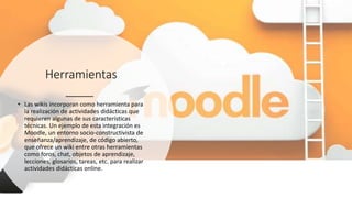 Herramientas
• Las wikis incorporan como herramienta para
la realización de actividades didácticas que
requieren algunas de sus características
técnicas. Un ejemplo de esta integración es
Moodle, un entorno socio-constructivista de
enseñanza/aprendizaje, de código abierto,
que ofrece un wiki entre otras herramientas
como foros, chat, objetos de aprendizaje,
lecciones, glosarios, tareas, etc. para realizar
actividades didácticas online.
 