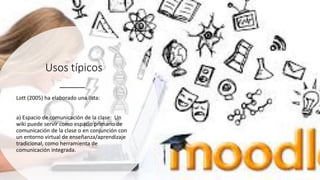 Usos típicos
Lott (2005) ha elaborado una lista:
a) Espacio de comunicación de la clase: Un
wiki puede servir como espacio primario de
comunicación de la clase o en conjunción con
un entorno virtual de enseñanza/aprendizaje
tradicional, como herramienta de
comunicación integrada.
 