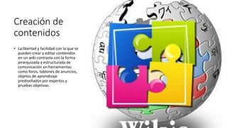 Creación de
contenidos
• La libertad y facilidad con la que se
pueden crear y editar contenidos
en un wiki contrasta con la forma
jerarquizada y estructurada de
comunicación en herramientas
como foros, tablones de anuncios,
objetos de aprendizaje
prediseñados por expertos y
pruebas objetivas.
 