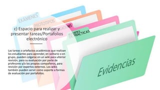 c) Espacio para realizar y
presentar tareas/Portafolios
electrónico
Las tareas o artefactos académicos que realizan
los estudiantes para aprender, en solitario o en
grupo, pueden colgarse en un wiki para ulterior
revisión, para su evaluación por parte de
profesores y/o los propios compañeros, para
revisión por expertos externos. Los wikis
también pueden servir como soporte a formas
de evaluación por portafolios.
 