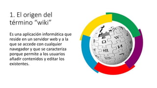 1. El origen del
término “wiki”
Es una aplicación informática que
reside en un servidor web y a la
que se accede con cualquier
navegador y que se caracteriza
porque permite a los usuarios
añadir contenidos y editar los
existentes.
 