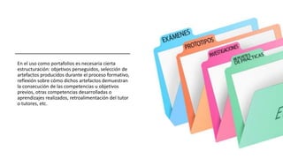 En el uso como portafolios es necesaria cierta
estructuración: objetivos perseguidos, selección de
artefactos producidos durante el proceso formativo,
reflexión sobre cómo dichos artefactos demuestran
la consecución de las competencias u objetivos
previos, otras competencias desarrolladas o
aprendizajes realizados, retroalimentación del tutor
o tutores, etc.
 