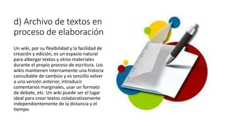 d) Archivo de textos en
proceso de elaboración
Un wiki, por su flexibilidad y la facilidad de
creación y edición, es un espacio natural
para albergar textos y otros materiales
durante el propio proceso de escritura. Los
wikis mantienen internamente una historia
consultable de cambios y es sencillo volver
a una versión anterior, introducir
comentarios marginales, usar un formato
de debate, etc. Un wiki puede ser el lugar
ideal para crear textos colaborativamente
independientemente de la distancia y el
tiempo.
 