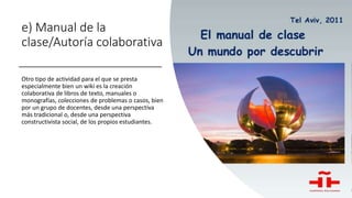 e) Manual de la
clase/Autoría colaborativa
Otro tipo de actividad para el que se presta
especialmente bien un wiki es la creación
colaborativa de libros de texto, manuales o
monografías, colecciones de problemas o casos, bien
por un grupo de docentes, desde una perspectiva
más tradicional o, desde una perspectiva
constructivista social, de los propios estudiantes.
 