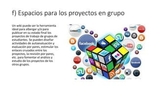 f) Espacios para los proyectos en grupo
Un wiki puede ser la herramienta
ideal para albergar y/o para
publicar en su estado final los
proyectos de trabajo de grupos de
estudiantes. Se pueden diseñar
actividades de autoevaluación y
evaluación por pares, estimular los
enlaces cruzados entre los
proyectos, la revisión por pares,
etc. para fomentar el análisis y
estudio de los proyectos de los
otros grupos.
 