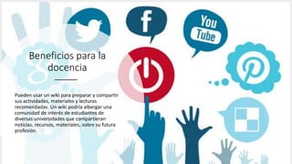 Beneficios para la
docencia
Pueden usar un wiki para preparar y compartir
sus actividades, materiales y lecturas
recomendadas. Un wiki podría albergar una
comunidad de interés de estudiantes de
diversas universidades que compartieran
noticias, recursos, materiales, sobre su futura
profesión.
 