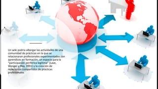 Un wiki podría albergar las actividades de una
comunidad de prácticas en la que se
relacionaran profesionales experimentados con
aprendices en formación, un espacio para la
“participación periférica legítima” (Lave,
Wenger y Pea, 1991) y la creación de
repertorios compartidos de prácticas
profesionales
 