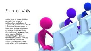 El uso de wikis
Brinda espacios para actividades
concretas que requieran
colaboración y fácil edición de
páginas web, como espacios abiertos
a la Internet en general para la
publicación de los trabajos de los
estudiantes, como portafolios
electrónicos para la evaluación o
como soporte al trabajo
colaborativo, debe diseñarse
teniendo en cuenta las normas y
dinámicas de la educación
institucionalizada y los roles y
expectativas de los participantes.
 