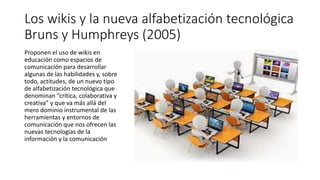 Los wikis y la nueva alfabetización tecnológica
Bruns y Humphreys (2005)
Proponen el uso de wikis en
educación como espacios de
comunicación para desarrollar
algunas de las habilidades y, sobre
todo, actitudes, de un nuevo tipo
de alfabetización tecnológica que
denominan “crítica, colaborativa y
creativa” y que va más allá del
mero dominio instrumental de las
herramientas y entornos de
comunicación que nos ofrecen las
nuevas tecnologías de la
información y la comunicación
 
