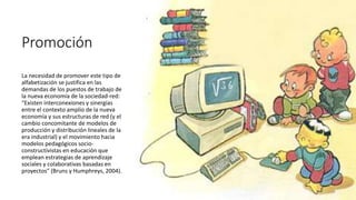 Promoción
La necesidad de promover este tipo de
alfabetización se justifica en las
demandas de los puestos de trabajo de
la nueva economía de la sociedad-red:
“Existen interconexiones y sinergias
entre el contexto amplio de la nueva
economía y sus estructuras de red (y el
cambio concomitante de modelos de
producción y distribución lineales de la
era industrial) y el movimiento hacia
modelos pedagógicos socio-
constructivistas en educación que
emplean estrategias de aprendizaje
sociales y colaborativas basadas en
proyectos” (Bruns y Humphreys, 2004).
 