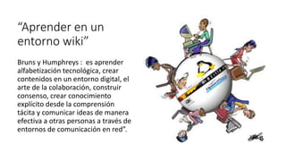 “Aprender en un
entorno wiki”
Bruns y Humphreys : es aprender
alfabetización tecnológica, crear
contenidos en un entorno digital, el
arte de la colaboración, construir
consenso, crear conocimiento
explícito desde la comprensión
tácita y comunicar ideas de manera
efectiva a otras personas a través de
entornos de comunicación en red”.
 