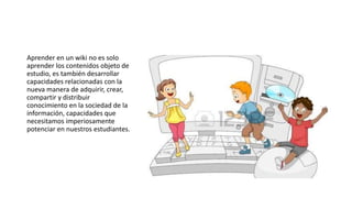 Aprender en un wiki no es solo
aprender los contenidos objeto de
estudio, es también desarrollar
capacidades relacionadas con la
nueva manera de adquirir, crear,
compartir y distribuir
conocimiento en la sociedad de la
información, capacidades que
necesitamos imperiosamente
potenciar en nuestros estudiantes.
 