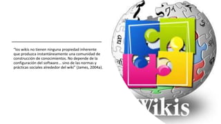 “los wikis no tienen ninguna propiedad inherente
que produzca instantáneamente una comunidad de
construcción de conocimientos. No depende de la
configuración del software... sino de las normas y
prácticas sociales alrededor del wiki” (James, 2004a).
 