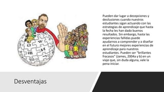 Desventajas
Pueden dar lugar a decepciones y
desilusiones cuando nuestros
estudiantes sigan actuando con las
estrategias de aprendizaje que hasta
la fecha les han dado buenos
resultados. Sin embargo, hasta las
experiencias fallidas puede
ayudarnos a comprender y a diseñar
en el futuro mejores experiencias de
aprendizaje para nuestros
estudiantes. Pueden ser “brillantes
fracasos” (James, 2004a y b) en un
viaje que, sin duda alguna, vale la
pena iniciar.
 
