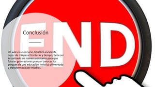 Conclusión
Un wiki es un recurso didáctico excelente,
capaz de traspasar fronteras y tiempo, debe ser
actualizado de manera constante para que
futuras generaciones puedan conocer los
porqués de una educación holística alimentada
y transformada por muchos.
 