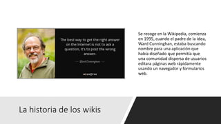La historia de los wikis
Se recoge en la Wikipedia, comienza
en 1995, cuando el padre de la idea,
Ward Cunninghan, estaba buscando
nombre para una aplicación que
había diseñado que permitía que
una comunidad dispersa de usuarios
editara páginas web rápidamente
usando un navegador y formularios
web.
 
