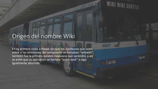 Origen del nombre Wiki
En su primera visita a Hawai vio que los autobuses que unen
entre sí las terminales del aeropuerto se llamaban “wikiwiki”,
también fue la primera palabra hawaiana que aprendió, y así
se evitó que su aplicación se llamara “quick-web” o algo
igualmente aburrido.
 