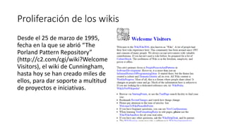 Proliferación de los wikis
Desde el 25 de marzo de 1995,
fecha en la que se abrió “The
Porland Pattern Repository”
(http://c2.com/cgi/wiki?Welcome
Visitors), el wiki de Cunningham,
hasta hoy se han creado miles de
ellos, para dar soporte a multitud
de proyectos e iniciativas.
 
