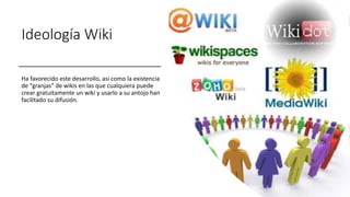 Ideología Wiki
Ha favorecido este desarrollo, así como la existencia
de “granjas” de wikis en las que cualquiera puede
crear gratuitamente un wiki y usarlo a su antojo han
facilitado su difusión.
 