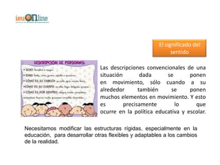 El significado del
                                                            sentido

                              Las descripciones convencionales de una
                              situación        dada     se       ponen
                              en movimiento, sólo cuando a su
                              alrededor       también     se     ponen
                              muchos elementos en movimiento. Y esto
                              es        precisamente       lo      que
                              ocurre en la política educativa y escolar.

Necesitamos modificar las estructuras rígidas, especialmente en la
educación, para desarrollar otras flexibles y adaptables a los cambios
de la realidad.
 