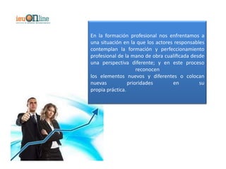 En la formación profesional nos enfrentamos a
una situación en la que los actores responsables
contemplan la formación y perfeccionamiento
profesional de la mano de obra cualiﬁcada desde
una perspectiva diferente; y en este proceso
                     reconocen
los elementos nuevos y diferentes o colocan
nuevas           prioridades       en         su
propia práctica.
 