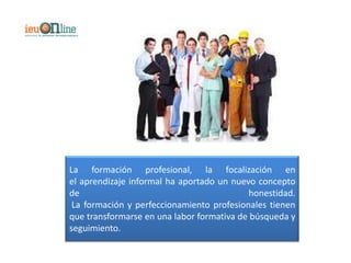 La formación profesional, la focalización en
el aprendizaje informal ha aportado un nuevo concepto
de                                         honestidad.
 La formación y perfeccionamiento profesionales tienen
que transformarse en una labor formativa de búsqueda y
seguimiento.
 