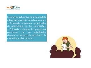 La práctica educativa en este modelo
educativo proyecta dos dimensiones:
• Orientada a generar necesidades
de aprendizaje en los estudiantes.
• Enfocada a atender los problemas
personales de los estudiantes
durante su trayectoria estudiantil, lo
cual refiere a las tutorías.
 