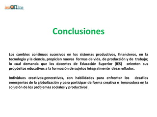 Conclusiones

Los cambios continuos sucesivos en los sistemas productivos, financieros, en la
tecnología y la ciencia, propician nuevas formas de vida, de producción y de trabajo;
lo cual demanda que los docentes de Educación Superior (IES) orienten sus
propósitos educativos a la formación de sujetos integralmente desarrollados.

Individuos creativos-generativos, con habilidades para enfrentar los desafíos
emergentes de la globalización y para participar de forma creativa e innovadora en la
solución de los problemas sociales y productivos.
 